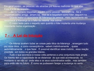 Em geral porém , as pessoas são atraídas por líderes melhores do que elas . 
Essa é a lei do respeito . 
Se os homens respeitam alguém como pessoa , admiram-na . Se a 
respeitam como amiga , amam-na . Mas se a respeitam como líder, seguem-na . 
Quanto maior a capacidade de liderança da pessoa , mais rapidamente ela 
reconhece a liderança ou a falta da mesma nos outros . 
O maior teste para o respeito vem quando o líder implanta uma mudança 
importante numa organização . 
7 - A Lei da Intuição 
Os líderes avaliam todas as coisas pela ótica da liderança , enxergam tudo 
por essa ótica , e como conseqüência , sabem instintivamente , quase 
automaticamente , o que fazer . É possível identificar esse instinto , essa reação 
imediata , em todos os grandes líderes . 
Tudo o que acontece à nossa volta pertence a uma conjuntura mais ampla . 
Os líderes têm a capacidade de se distanciar do que está acontecendo no 
momento e ver não só onde eles e os seus subordinados estão , mas também 
para onde vão no futuro . É como se pudessem farejar a mudança no vento . 
 