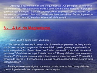 Liderança é realmente mais arte do que ciência . Os princípios da liderança 
são constantes , mas a aplicação muda a cada líder e a cada situação . É por isso 
que ela exige a intuição . Sem ela , você pode ter surpresas desagradáveis , e 
essa é uma das piores coisas que podem acontecer a um líder . Se você pretende 
liderar por muito tempo , tem de obedecer à Lei da Intuição . 
8 - A Lei do Magnetismo 
Quem você é define quem você atrai . 
Os líderes eficazes estão sempre de olho em boas pessoas . Acho que cada 
um de nós carrega consigo uma lista mental do tipo de gente que gostaria de ter 
em sua organização . Pense nisso . Você sabe quem está procurando neste exato 
momento ? Qual deve ser o perfil desta pessoa ? Que qualidades possuem essas 
pessoas ? Você quer que elas sejam decididas e empreendedoras ? Você está à 
procura de líderes ? É importante que estas pessoas estejam dentro de uma faixa 
etária limitada ? 
Pare agora e reserve alguns momentos para fazer uma lista das qualidades 
que você gostaria de ver nas pessoas da sua equipe . 
 