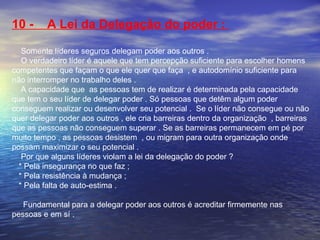 10 - A Lei da Delegação do poder : 
Somente líderes seguros delegam poder aos outros . 
O verdadeiro líder é aquele que tem percepção suficiente para escolher homens 
competentes que façam o que ele quer que faça , e autodomínio suficiente para 
não interromper no trabalho deles . 
A capacidade que as pessoas tem de realizar é determinada pela capacidade 
que tem o seu líder de delegar poder . Só pessoas que detêm algum poder 
conseguem realizar ou desenvolver seu potencial . Se o líder não consegue ou não 
quer delegar poder aos outros , ele cria barreiras dentro da organização , barreiras 
que as pessoas não conseguem superar . Se as barreiras permanecem em pé por 
muito tempo , as pessoas desistem , ou migram para outra organização onde 
possam maximizar o seu potencial . 
Por que alguns líderes violam a lei da delegação do poder ? 
* Pela insegurança no que faz ; 
* Pela resistência à mudança ; 
* Pela falta de auto-estima . 
Fundamental para a delegar poder aos outros é acreditar firmemente nas 
pessoas e em sí . 
 