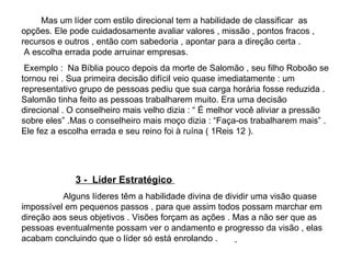 Mas um líder com estilo direcional tem a habilidade de classificar  as opções. Ele pode cuidadosamente avaliar valores , missão , pontos fracos , recursos e outros , então com sabedoria , apontar para a direção certa .  A escolha errada pode arruinar empresas. Exemplo :  Na Bíblia pouco depois da morte de Salomão , seu filho Roboão se tornou rei . Sua primeira decisão difícil veio quase imediatamente : um representativo grupo de pessoas pediu que sua carga horária fosse reduzida . Salomão tinha feito as pessoas trabalharem muito. Era uma decisão direcional . O conselheiro mais velho dizia : “ É melhor você aliviar a pressão sobre eles” .Mas o conselheiro mais moço dizia : “Faça-os trabalharem mais” . Ele fez a escolha errada e seu reino foi à ruína ( 1Reis 12 ).  3 -  Líder Estratégico  Alguns líderes têm a habilidade divina de dividir uma visão quase impossível em pequenos passos , para que assim todos possam marchar em direção aos seus objetivos . Visões forçam as ações . Mas a não ser que as pessoas eventualmente possam ver o andamento e progresso da visão , elas acabam concluindo que o líder só está enrolando .   