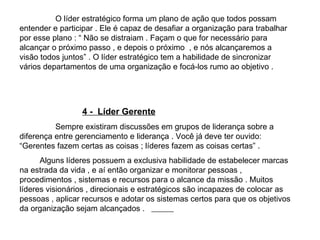 O líder estratégico forma um plano de ação que todos possam entender e participar . Ele é capaz de desafiar a organização para trabalhar por esse plano : “ Não se distraiam . Façam o que for necessário para alcançar o próximo passo , e depois o próximo  , e nós alcançaremos a visão todos juntos” . O líder estratégico tem a habilidade de sincronizar vários departamentos de uma organização e focá-los rumo ao objetivo .  4 -  Líder Gerente Sempre existiram discussões em grupos de liderança sobre a diferença entre gerenciamento e liderança . Você já deve ter ouvido: “Gerentes fazem certas as coisas ; líderes fazem as coisas certas” .  Alguns líderes possuem a exclusiva habilidade de estabelecer marcas na estrada da vida , e aí então organizar e monitorar pessoas , procedimentos , sistemas e recursos para o alcance da missão . Muitos  líderes visionários , direcionais e estratégicos são incapazes de colocar as pessoas , aplicar recursos e adotar os sistemas certos para que os objetivos da organização sejam alcançados .  