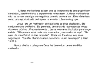 Líderes motivadores sabem que os integrantes de seu grupo ficam cansados , perdem o foco e experimenta  o fracasso  . Líderes motivadores não  se tornam amargos ou vingativos quando  a moral cai . Eles vêem isso como uma oportunidade de inspirar  e levantar o ânimo do grupo . Jesus  era um motivador  perseverante de seus discípulos . Ele mudou o nome de Pedro . Ele prometeu centenas de recompensas nessa vida e na próxima . Frequentemente  , Jesus levava os discípulos para longe e dizia : “Não vamos subir mais uma montanha  , vamos dormir aqui” . “Na casa  de meu Pai há muitas moradas” . Certa vez Ele disse  aos seus seguidores : “Eu não  chamo-os mais de servos  e sim de amigos” .( João 15:15 ) . Nunca abaixe a cabeça se Deus lhe deu o dom de ser um líder motivador . 
