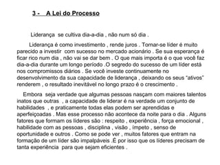 3 -  A Lei do Processo Liderança  se cultiva dia-a-dia , não num só dia .  Liderança é como investimento , rende juros . Tornar-se líder é muito parecido a investir  com sucesso no mercado acionário . Se sua esperança é ficar rico num dia , não vai se dar bem . O que mais importa é o que você faz dia-a-dia durante um longo período .O segredo do sucesso de um líder está  nos compromissos diários . Se você investe continuamente no desenvolvimento da sua capacidade de liderança , deixando os seus “ativos” renderem , o resultado inevitável no longo prazo é o crescimento . Embora  seja verdade que algumas pessoas nasçam com maiores talentos  inatos que outras  , a capacidade de liderar é na verdade um conjunto de habilidades  , e praticamente todas elas podem ser aprendidas e aperfeiçoadas . Mas esse processo não acontece da noite para o dia . Alguns  fatores que formam os líderes são : respeito , experiência , força emocional , habilidade com as pessoas , disciplina , visão , ímpeto , senso de oportunidade e outros . Como se pode ver , muitos fatores que entram na formação de um líder são impalpáveis .É por isso que os líderes precisam de tanta experiência  para que sejam eficientes .  