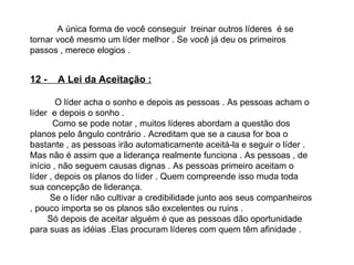 A única forma de você conseguir  treinar outros líderes  é se tornar você mesmo um líder melhor . Se você já deu os primeiros passos , merece elogios . 12 -  A Lei da Aceitação : O líder   acha o sonho e depois as pessoas . As pessoas acham o líder  e depois o sonho . Como se pode notar , muitos líderes abordam a questão dos planos pelo ângulo contrário . Acreditam que se a causa for boa o bastante , as pessoas irão automaticamente aceitá-la e seguir o líder . Mas não é assim que a liderança realmente funciona . As pessoas , de início , não seguem causas dignas . As pessoas primeiro aceitam o líder , depois os planos do líder . Quem compreende isso muda toda sua concepção de liderança.  Se o líder não cultivar a credibilidade junto aos seus companheiros , pouco importa se os planos são excelentes ou ruins . Só depois de aceitar alguém é que as pessoas dão oportunidade para suas as idéias .Elas procuram líderes com quem têm afinidade .  