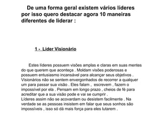 De uma forma geral existem vários líderes por isso quero destacar agora 10 maneiras diferentes de liderar : 1 -  Líder Visionário   Estes líderes possuem visões amplas e claras em suas mentes do que querem que aconteça . Moldam visões poderosas e possuem entusiasmo incansável para alcançar seus objetivos . Visionários não se sentem envergonhados de recorrer a qualquer um para passar sua visão . Eles falam ,  escrevem , fazem o impossível por ela . Pensam em longo prazo , cheios de fé para acreditar que a sua visão pode e vai se cumprir . Líderes assim não se acovardam ou desistem facilmente . Na verdade se as pessoas insistem em falar que seus sonhos são impossíveis , isso só dá mais força para eles lutarem .  