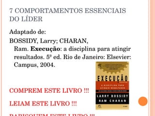 7 COMPORTAMENTOS ESSENCIAIS DO LÍDER Adaptado de: BOSSIDY, Larry; CHARAN, Ram.  Execução : a disciplina para atingir resultados. 5ª ed. Rio de Janeiro: Elsevier: Campus, 2004. COMPREM ESTE LIVRO !!! LEIAM ESTE LIVRO !!! RABISQUEM ESTE LIVRO !!! 