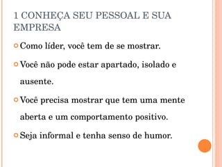 1 CONHEÇA SEU PESSOAL E SUA EMPRESA Como líder, você tem de se mostrar. Você não pode estar apartado, isolado e ausente. Você precisa mostrar que tem uma mente aberta e um comportamento positivo. Seja informal e tenha senso de humor. 