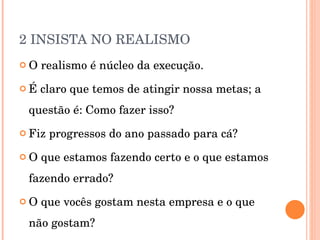 2 INSISTA NO REALISMO O realismo é núcleo da execução. É claro que temos de atingir nossa metas; a questão é: Como fazer isso? Fiz progressos do ano passado para cá? O que estamos fazendo certo e o que estamos fazendo errado? O que vocês gostam nesta empresa e o que não gostam? 