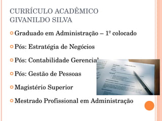 CURRÍCULO ACADÊMICO GIVANILDO SILVA Graduado em Administração – 1º colocado Pós: Estratégia de Negócios Pós: Contabilidade Gerencial Pós: Gestão de Pessoas Magistério Superior Mestrado Profissional em Administração 