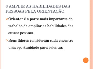6 AMPLIE AS HABILIDADES DAS PESSOAS PELA ORIENTAÇÃO  Orientar é a parte mais importante do trabalho de ampliar as habilidades das outras pessoas. Bons líderes consideram cada encontro uma oportunidade para orientar. 