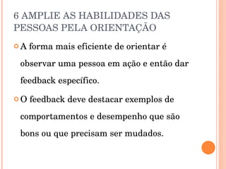 6 AMPLIE AS HABILIDADES DAS PESSOAS PELA ORIENTAÇÃO  A forma mais eficiente de orientar é observar uma pessoa em ação e então dar feedback específico. O feedback deve destacar exemplos de comportamentos e desempenho que são bons ou que precisam ser mudados. 