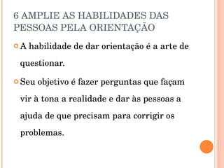 6 AMPLIE AS HABILIDADES DAS PESSOAS PELA ORIENTAÇÃO  A habilidade de dar orientação é a arte de questionar. Seu objetivo é fazer perguntas que façam vir à tona a realidade e dar às pessoas a ajuda de que precisam para corrigir os problemas. 