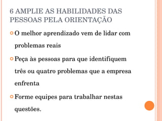 6 AMPLIE AS HABILIDADES DAS PESSOAS PELA ORIENTAÇÃO  O melhor aprendizado vem de lidar com problemas reais Peça às pessoas para que identifiquem três ou quatro problemas que a empresa enfrenta Forme equipes para trabalhar nestas questões. 