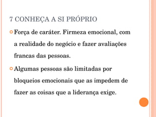 7 CONHEÇA A SI PRÓPRIO Força de caráter. Firmeza emocional, com a realidade do negócio e fazer avaliações francas das pessoas. Algumas pessoas são limitadas por bloqueios emocionais que as impedem de fazer as coisas que a liderança exige. 