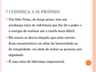 7 CONHEÇA A SI PRÓPRIO Um líder firme, de longo prazo, tem um arcabouço ético de referência que lhe dá o poder e a energia de realizar até a tarefa mais difícil. Ele nunca se desvia daquilo que acha correto. Essa característica vai além da honestidade ou da integridade, vai além de tratar as pessoas com dignidade. É uma ética de liderança empresarial. 