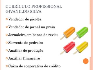 CURRÍCULO PROFISSIONAL GIVANILDO SILVA Vendedor de picolés Vendedor de jornal na praia Jornaleiro em banca de revista Servente de pedreiro Auxiliar de produção Auxiliar financeiro Caixa de cooperativa de crédito 