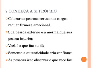 7 CONHEÇA A SI PRÓPRIO Colocar as pessoas certas nos cargos requer firmeza emocional. Sua pessoa exterior é a mesma que sua pessoa interior. Você é o que faz ou diz. Somente a autenticidade cria confiança. As pessoas irão observar o que você faz. 