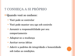 7 CONHEÇA A SI PRÓPRIO Quando você se conhece: Você pode se controlar Você pode manter seu ego sob controle Assumir a responsabilidade por seu comportamento Adaptar-se a mudança Aceitar novas idéias Aderir a padrões de integridade e honestidade sob todas as condições. 