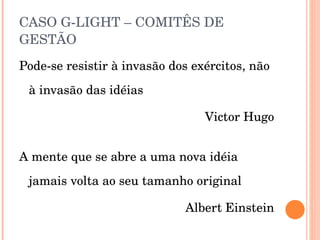 CASO G-LIGHT – COMITÊS DE GESTÃO Pode-se resistir à invasão dos exércitos, não à invasão das idéias Victor Hugo A mente que se abre a uma nova idéia jamais volta ao seu tamanho original Albert Einstein 
