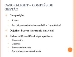 CASO G-LIGHT – COMITÊS DE GESTÃO Composição: 1 líder Participantes de deptos envolvidos (voluntários) Objetivo: Buscar hierarquia matricial Balanced ScoredCard  (4 perspectivas): Financeira Clientes Processos internos Aprendizagem e crescimento  