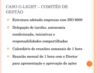 CASO G-LIGHT – COMITÊS DE GESTÃO Estrutura adotada empresas com ISO 9000 Delegação de tarefas, autonomia condicionada, iniciativas e responsabilidades compartilhadas Calendário de reuniões semanais de 1 hora Reunião mensal de 1 hora com o Diretor para apresentação e aprovação de ações 
