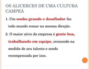 OS ALICERCES DE UMA CULTURA CAMPEÃ 1. Um  sonho grande e desafiador  faz todo mundo remar na mesma direção. 2. O maior ativo da empresa é  gente boa, trabalhando em equipe , crescendo na medida de seu talento e sendo recompensada por isso. 