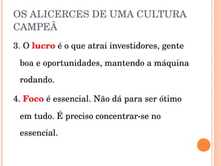OS ALICERCES DE UMA CULTURA CAMPEÃ 3. O  lucro  é o que atrai investidores, gente boa e oportunidades, mantendo a máquina rodando. 4.  Foco  é essencial. Não dá para ser ótimo em tudo. É preciso concentrar-se no essencial. 