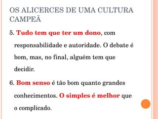 OS ALICERCES DE UMA CULTURA CAMPEÃ 5.  Tudo tem que ter um dono , com responsabilidade e autoridade. O debate é bom, mas, no final, alguém tem que decidir. 6.  Bom senso  é tão bom quanto grandes conhecimentos.  O simples é melhor   que o complicado. 