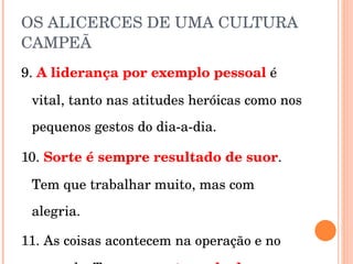OS ALICERCES DE UMA CULTURA CAMPEÃ 9.  A liderança por exemplo pessoal   é vital, tanto nas atitudes heróicas como nos pequenos gestos do dia-a-dia. 10.  Sorte é sempre resultado de suor . Tem que trabalhar muito, mas com alegria. 11. As coisas acontecem na operação e no mercado. Tem que  gastar sola de sapato . 