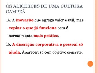 OS ALICERCES DE UMA CULTURA CAMPEÃ 14. A  inovação  que agrega valor é útil, mas  copiar o que já funciona   bem  é  normalmente  mais prático . 15.  A discrição corporativa e pessoal só ajuda . Aparecer, só com objetivo concreto. 