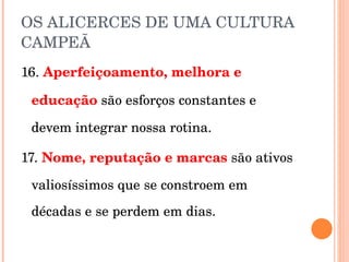 OS ALICERCES DE UMA CULTURA CAMPEÃ 16.  Aperfeiçoamento, melhora e educação   são esforços constantes e devem integrar nossa rotina. 17.  Nome, reputação e marcas   são ativos valiosíssimos que se constroem em décadas e se perdem em dias. 