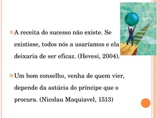 A receita do sucesso não existe. Se existisse, todos nós a usaríamos e ela deixaria de ser eficaz. (Hevesi, 2004). Um bom conselho, venha de quem vier, depende da astúcia do príncipe que o procura. (Nicolau Maquiavel, 1513) 