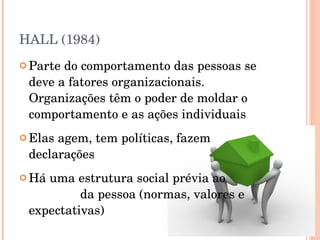 HALL (1984) Parte do comportamento das pessoas se deve a fatores organizacionais. Organizações têm o poder de moldar o comportamento e as ações individuais Elas agem, tem políticas, fazem declarações Há uma estrutura social prévia ao  ingresso  da pessoa (normas, valores e expectativas) 