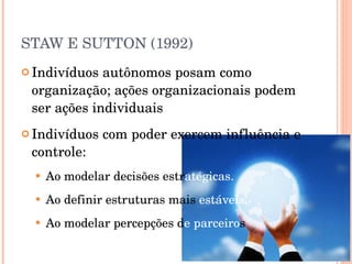 STAW E SUTTON (1992) Indivíduos autônomos posam como organização; ações organizacionais podem ser ações individuais Indivíduos com poder exercem influência e controle: Ao modelar decisões estr atégicas. Ao definir estruturas mais  estáveis. Ao modelar percepções d e parceiro s 
