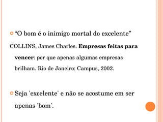 “ O bom é o inimigo mortal do excelente” COLLINS, James Charles.  Empresas feitas para vencer : por que apenas algumas empresas brilham. Rio de Janeiro: Campus, 2002.  Seja 'excelente' e não se acostume em ser apenas 'bom'. 