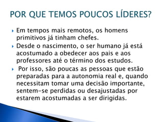  Em tempos mais remotos, os homens
primitivos já tinham chefes.
 Desde o nascimento, o ser humano já está
acostumado a obedecer aos pais e aos
professores até o término dos estudos.
 Por isso, são poucas as pessoas que estão
preparadas para a autonomia real e, quando
necessitam tomar uma decisão importante,
sentem-se perdidas ou desajustadas por
estarem acostumadas a ser dirigidas.
 