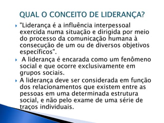  "Liderança é a influência interpessoal
exercida numa situação e dirigida por meio
do processo da comunicação humana à
consecução de um ou de diversos objetivos
específicos".
 A liderança é encarada como um fenômeno
social e que ocorre exclusivamente em
grupos sociais.
 A liderança deve ser considerada em função
dos relacionamentos que existem entre as
pessoas em uma determinada estrutura
social, e não pelo exame de uma série de
traços individuais.
 