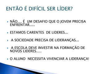  NÃO.... É UM DESAFIO QUE O JOVEM PRECISA
ENFRENTAR.....
 ESTAMOS CARENTES DE LIDERES...
 A SOCIEDADE PRECISA DE LIDERANÇAS...
 A ESCOLA DEVE INVESTIR NA FORMAÇÃO DE
NOVOS LIDERES.....
 O ALUNO NECESSITA VIVENCIAR A LIDERANÇA!
 