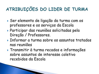 Ser elemento de ligação da turma com os
professores e os serviços da Escola
 Participar das reuniões solicitadas pela
Direção / Professores.
 Informar a turma sobre os assuntos tratados
nas reuniões
 Transmitir à turma recados e informações
sobre assuntos de interesse coletivo
recebidos da Escola
 