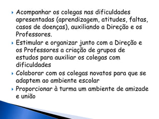  Acompanhar os colegas nas dificuldades
apresentadas (aprendizagem, atitudes, faltas,
casos de doenças), auxiliando a Direção e os
Professores.
 Estimular e organizar junto com a Direção e
os Professores a criação de grupos de
estudos para auxiliar os colegas com
dificuldades
 Colaborar com os colegas novatos para que se
adaptem ao ambiente escolar
 Proporcionar à turma um ambiente de amizade
e união
 