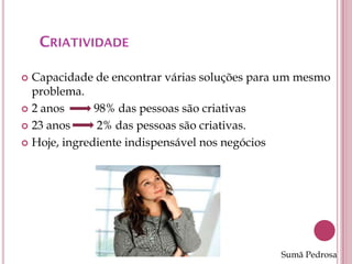 CRIATIVIDADE

 Capacidade de encontrar várias soluções para um mesmo
  problema.
 2 anos      98% das pessoas são criativas
 23 anos      2% das pessoas são criativas.
 Hoje, ingrediente indispensável nos negócios




                                              Sumã Pedrosa
 