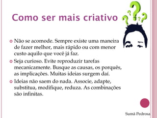  Não se acomode. Sempre existe uma maneira
  de fazer melhor, mais rápido ou com menor
  custo aquilo que você já faz.
 Seja curioso. Evite reproduzir tarefas
  mecanicamente. Busque as causas, os porquês,
  as implicações. Muitas ideias surgem daí.
 Ideias não saem do nada. Associe, adapte,
  substitua, modifique, reduza. As combinações
  são infinitas.


                                                 Sumã Pedrosa
 
