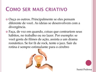  Ouça os outros. Principalmente se eles pensam
  diferente de você. As ideias se desenvolvem com a
  divergência.
 Faça, de vez em quando, coisas que contrariem seus
  hábitos, no trabalho ou no lazer. Por exemplo: se
  você gosta de filmes de ação, assista a um drama
  romântico. Se for fã de rock, tente o jazz. Sair da
  rotina é sempre estimulante para o cérebro




                                                 Sumã Pedrosa
 
