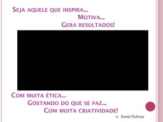 SEJA AQUELE QUE INSPIRA...
                     MOTIVA...
               GERA RESULTADOS!




COM MUITA ÉTICA...
    GOSTANDO DO QUE SE FAZ...
         COM MUITA CRIATIVIDADE!
                                     Sumã Pedrosa
 