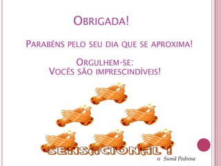 OBRIGADA!
PARABÉNS PELO SEU DIA QUE SE APROXIMA!
           ORGULHEM-SE:
     VOCÊS SÃO IMPRESCINDÍVEIS!




                                 Sumã Pedrosa
 