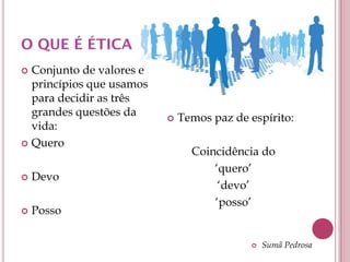 O QUE É ÉTICA
 Conjunto de valores e
  princípios que usamos
  para decidir as três
  grandes questões da        Temos paz de espírito:
  vida:
 Quero
                                Coincidência do
                                    ‘quero’
   Devo
                                     ‘devo’
                                    ‘posso’
   Posso

                                              Sumã Pedrosa
 