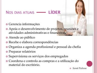 NOS DIAS ATUAIS              LÍDER

 Gerencia informações
 Apoia o desenvolvimento de projetos, reuniões e
  atividades administrativas e financeiras.
 Atende ao público

 Recebe e elabora correspondências

 Organiza a agenda profissional e pessoal da chefia

 Preparar relatórios

 Supervisiona os serviços dos empregados

 Coordena e controla as compras e a utilização do
  material do escritório.
                                               Sumã Pedrosa
 