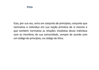 ÉTICA




Esta, por sua vez, seria um conjunto de princípios; conjunto que
normatiza o indivíduo em sua noção primária de si mesmo e
que também normatiza as relações imediatas desse indivíduo
com os membros de sua comunidade, sempre de acordo com
um código de princípios, ou código de ética.
 