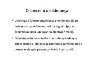 O conceito de liderança

Liderança é fundamentalmente o fenômeno de se
indicar um caminho ou conduzir alguém (por um
caminho ou para um lugar ou objetivo / meta).

O pressuposto inevitável é a consideração de que
quem exerce a liderança já conhece o caminho ou é a
pessoa mais apta para encontrá-lo / construí-lo.
 