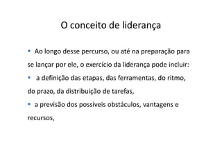O conceito de liderança

  Ao longo desse percurso, ou até na preparação para
se lançar por ele, o exercício da liderança pode incluir:
   a definição das etapas, das ferramentas, do ritmo,
do prazo, da distribuição de tarefas,
  a previsão dos possíveis obstáculos, vantagens e
recursos,
 